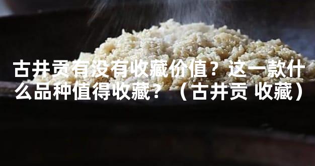 古井贡有没有收藏价值？这一款什么品种值得收藏？（古井贡 收藏）